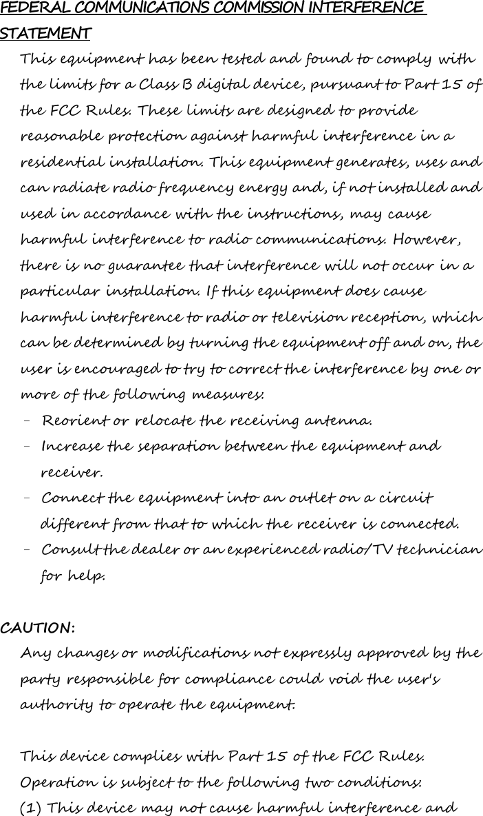 FEDERAL COMMUNICATIONS COMMISSION INTERFERENCE STATEMENT This equipment has been tested and found to comply with the limits for a Class B digital device, pursuant to Part 15 of the FCC Rules. These limits are designed to provide reasonable protection against harmful interference in a residential installation. This equipment generates, uses and can radiate radio frequency energy and, if not installed and used in accordance with the instructions, may cause harmful interference to radio communications. However, there is no guarantee that interference will not occur in a particular installation. If this equipment does cause harmful interference to radio or television reception, which can be determined by turning the equipment off and on, the user is encouraged to try to correct the interference by one or more of the following measures: – Reorient or relocate the receiving antenna. – Increase the separation between the equipment and receiver. – Connect the equipment into an outlet on a circuit different from that to which the receiver is connected. – Consult the dealer or an experienced radio/TV technician for help.  CAUTION: Any changes or modifications not expressly approved by the party responsible for compliance could void the user&apos;s authority to operate the equipment.  This device complies with Part 15 of the FCC Rules. Operation is subject to the following two conditions: (1) This device may not cause harmful interference and 