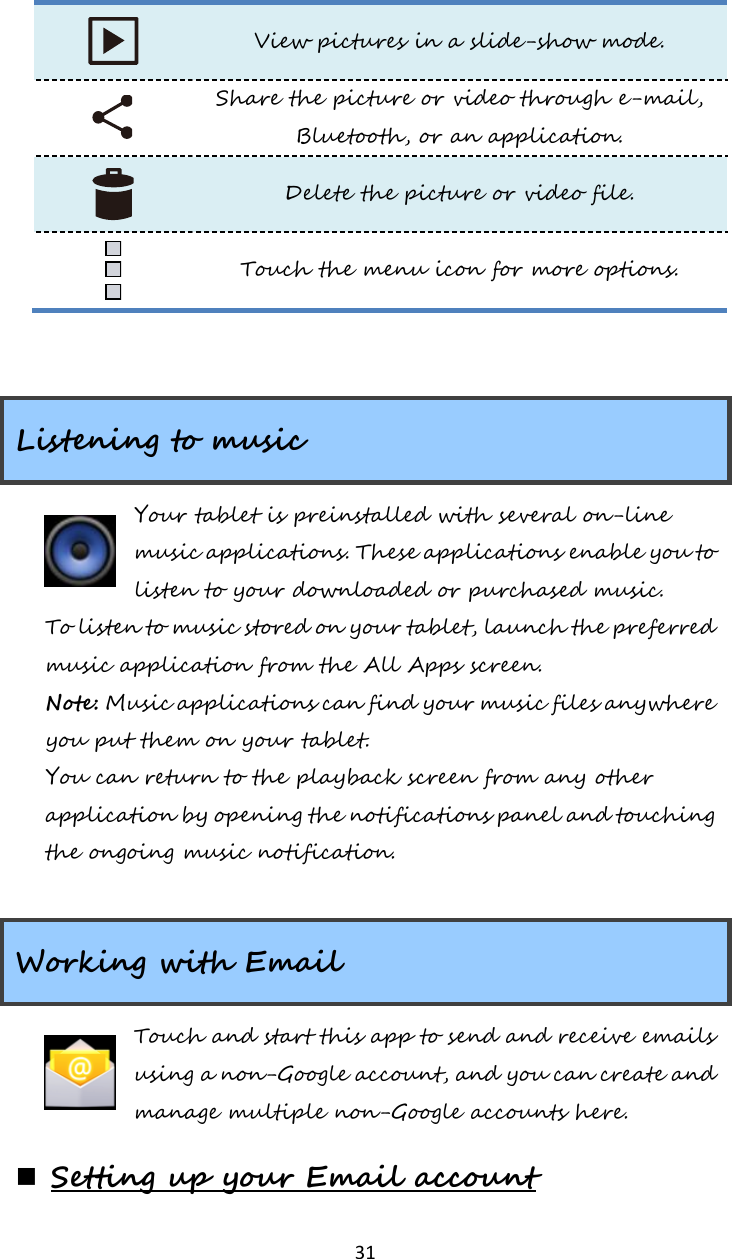   31  View pictures in a slide-show mode.  Share the picture or video through e-mail, Bluetooth, or an application.  Delete the picture or video file.  Touch the menu icon for more options.   Listening to music Your tablet is preinstalled with several on-line music applications. These applications enable you to listen to your downloaded or purchased music. To listen to music stored on your tablet, launch the preferred music application from the All Apps screen. Note: Music applications can find your music files anywhere you put them on your tablet. You can return to the playback screen from any other application by opening the notifications panel and touching the ongoing music notification.   Working with Email Touch and start this app to send and receive emails using a non-Google account, and you can create and manage multiple non-Google accounts here.  Setting up your Email account 