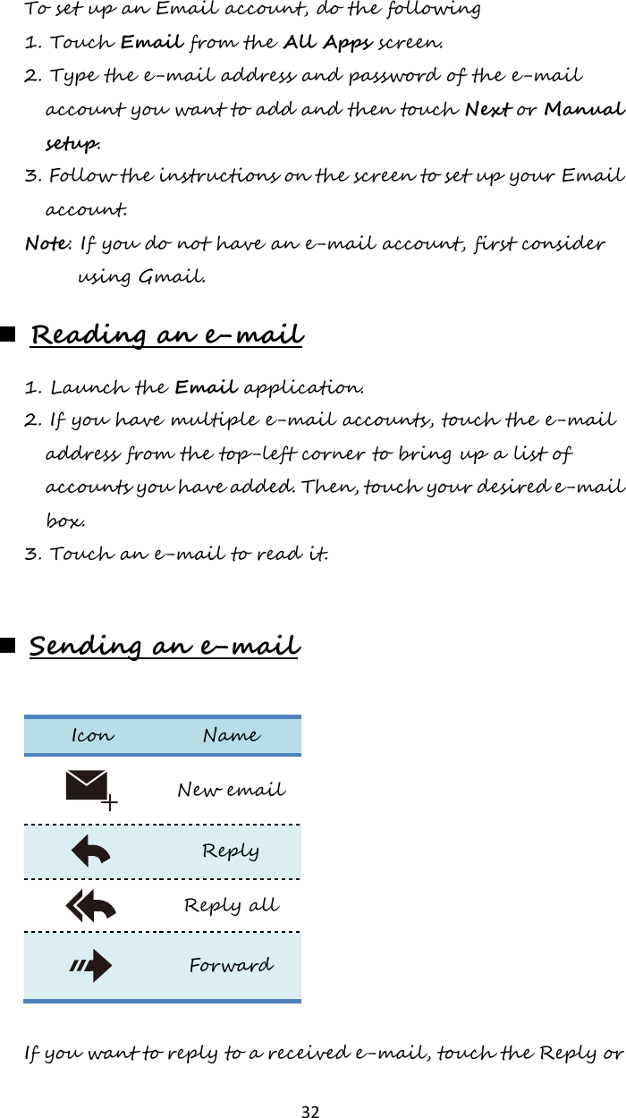   32 To set up an Email account, do the following 1. Touch Email from the All Apps screen. 2. Type the e-mail address and password of the e-mail account you want to add and then touch Next or Manual setup. 3. Follow the instructions on the screen to set up your Email account. Note: If you do not have an e-mail account, first consider using Gmail.  Reading an e-mail 1. Launch the Email application. 2. If you have multiple e-mail accounts, touch the e-mail address from the top-left corner to bring up a list of accounts you have added. Then, touch your desired e-mail box. 3. Touch an e-mail to read it.   Sending an e-mail  Icon Name  New email  Reply  Reply all  Forward  If you want to reply to a received e-mail, touch the Reply or 