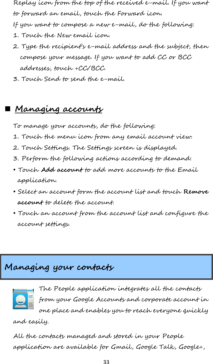   33 Replay icon from the top of the received e-mail. If you want to forward an email, touch the Forward icon. If you want to compose a new e-mail, do the following: 1. Touch the New email icon. 2. Type the recipient’s e-mail address and the subject, then compose your message. If you want to add CC or BCC addresses, touch +CC/BCC. 3. Touch Send to send the e-mail.   Managing accounts To manage your accounts, do the following: 1. Touch the menu icon from any email account view. 2. Touch Settings. The Settings screen is displayed. 3. Perform the following actions according to demand: • Touch Add account to add more accounts to the Email application. • Select an account form the account list and touch Remove account to delete the account. • Touch an account from the account list and configure the account settings.  Managing your contacts The People application integrates all the contacts from your Google Accounts and corporate account in one place and enables you to reach everyone quickly and easily.  All the contacts managed and stored in your People application are available for Gmail, Google Talk, Google+, 