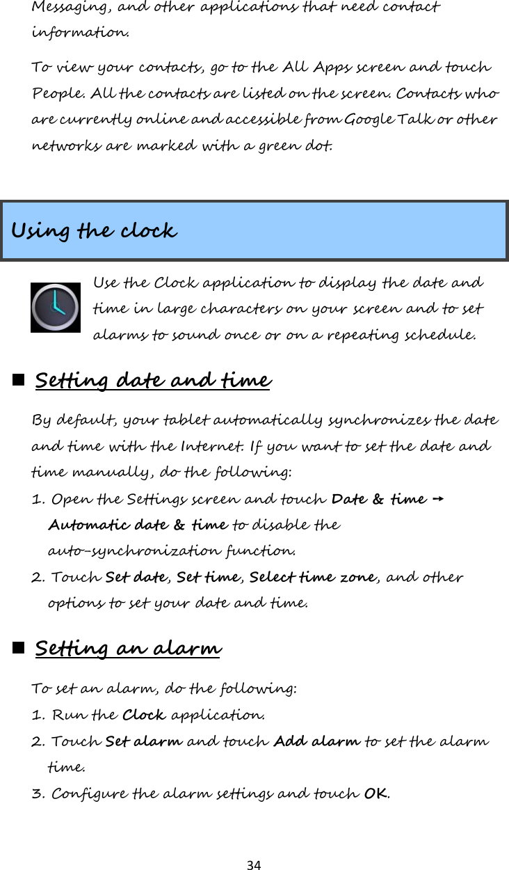   34 Messaging, and other applications that need contact information. To view your contacts, go to the All Apps screen and touch People. All the contacts are listed on the screen. Contacts who are currently online and accessible from Google Talk or other networks are marked with a green dot.  Using the clock Use the Clock application to display the date and time in large characters on your screen and to set alarms to sound once or on a repeating schedule.  Setting date and time By default, your tablet automatically synchronizes the date and time with the Internet. If you want to set the date and time manually, do the following: 1. Open the Settings screen and touch Date &amp; time ➙ Automatic date &amp; time to disable the auto-synchronization function. 2. Touch Set date, Set time, Select time zone, and other options to set your date and time.  Setting an alarm To set an alarm, do the following: 1. Run the Clock application. 2. Touch Set alarm and touch Add alarm to set the alarm time. 3. Configure the alarm settings and touch OK. 