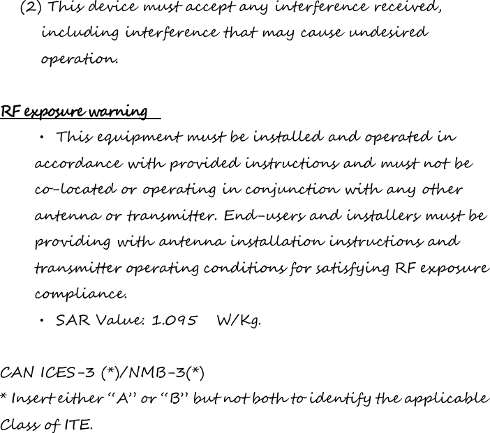 (2) This device must accept any interference received, including interference that may cause undesired operation.  RF exposure warning   • This equipment must be installed and operated in accordance with provided instructions and must not be co-located or operating in conjunction with any other antenna or transmitter. End-users and installers must be providing with antenna installation instructions and transmitter operating conditions for satisfying RF exposure compliance. • SAR Value: 1.095   W/Kg.  CAN ICES-3 (*)/NMB-3(*) * Insert either “A” or “B” but not both to identify the applicable Class of ITE.