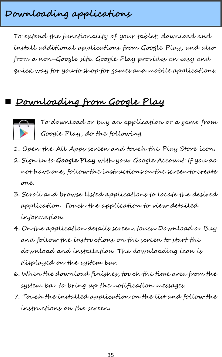   35  Downloading applications To extend the functionality of your tablet, download and install additional applications from Google Play, and also from a non-Google site. Google Play provides an easy and quick way for you to shop for games and mobile applications.   Downloading from Google Play To download or buy an application or a game from Google Play, do the following: 1. Open the All Apps screen and touch the Play Store icon. 2. Sign in to Google Play with your Google Account. If you do not have one, follow the instructions on the screen to create one. 3. Scroll and browse listed applications to locate the desired application. Touch the application to view detailed information. 4. On the application details screen, touch Download or Buy and follow the instructions on the screen to start the download and installation. The downloading icon is displayed on the system bar. 6. When the download finishes, touch the time area from the system bar to bring up the notification messages. 7. Touch the installed application on the list and follow the instructions on the screen.  
