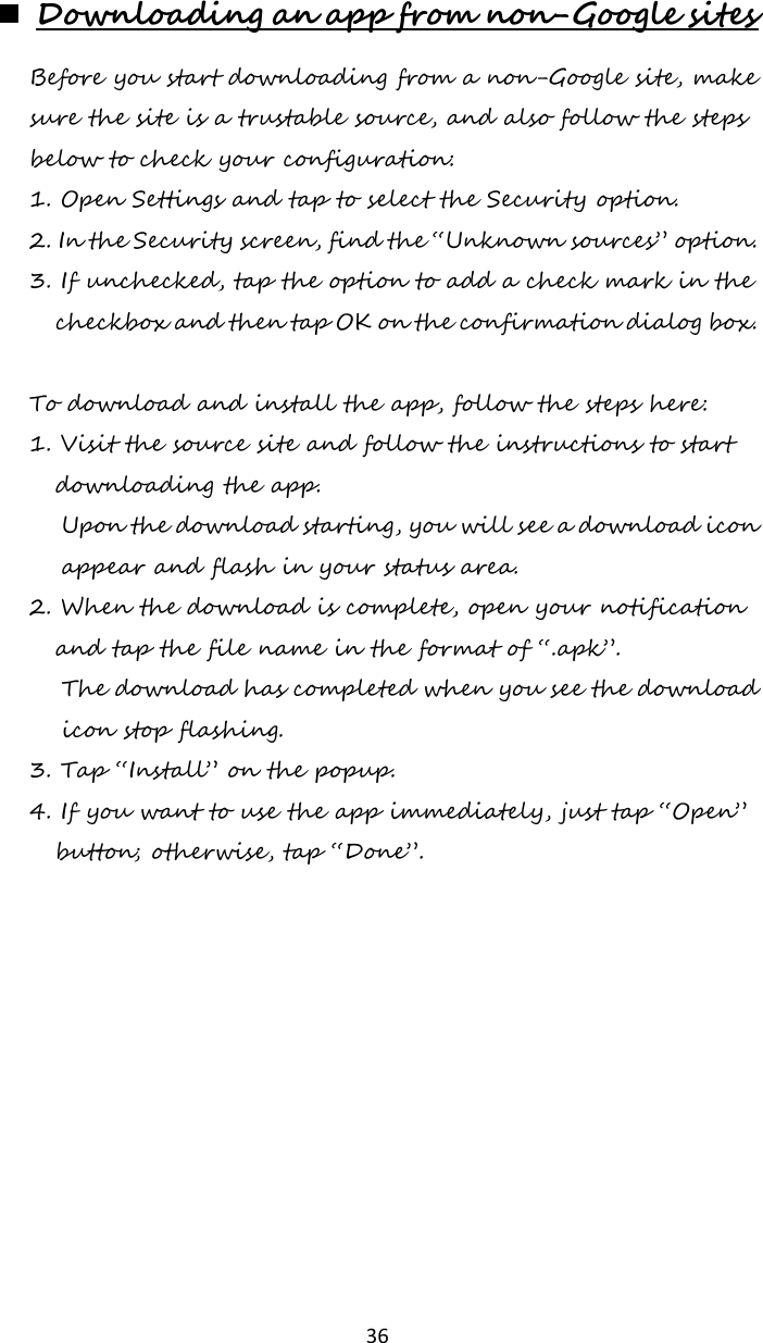   36  Downloading an app from non-Google sites Before you start downloading from a non-Google site, make sure the site is a trustable source, and also follow the steps below to check your configuration: 1. Open Settings and tap to select the Security option. 2. In the Security screen, find the “Unknown sources” option. 3. If unchecked, tap the option to add a check mark in the checkbox and then tap OK on the confirmation dialog box.  To download and install the app, follow the steps here: 1. Visit the source site and follow the instructions to start downloading the app. Upon the download starting, you will see a download icon appear and flash in your status area.  2. When the download is complete, open your notification and tap the file name in the format of “.apk”. The download has completed when you see the download icon stop flashing. 3. Tap “Install” on the popup. 4. If you want to use the app immediately, just tap “Open” button; otherwise, tap “Done”.    