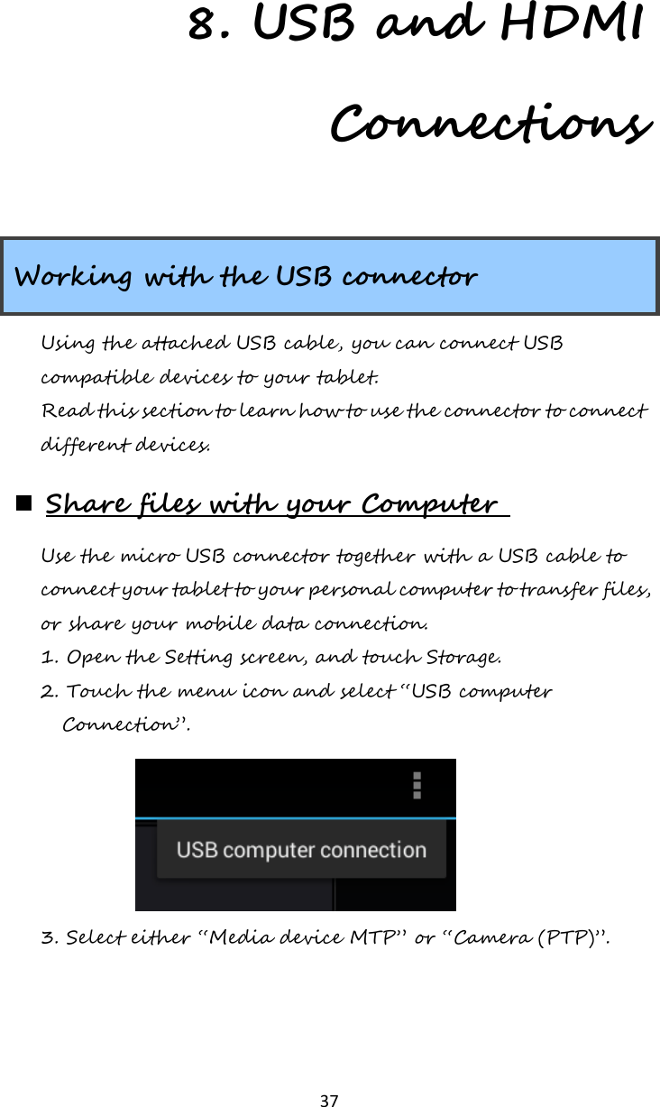  37 8. USB and HDMI Connections Working with the USB connector Using the attached USB cable, you can connect USB compatible devices to your tablet. Read this section to learn how to use the connector to connect different devices.  Share files with your Computer  Use the micro USB connector together with a USB cable to connect your tablet to your personal computer to transfer files, or share your mobile data connection. 1. Open the Setting screen, and touch Storage. 2. Touch the menu icon and select “USB computer Connection”.   3. Select either “Media device MTP” or “Camera (PTP)”. 