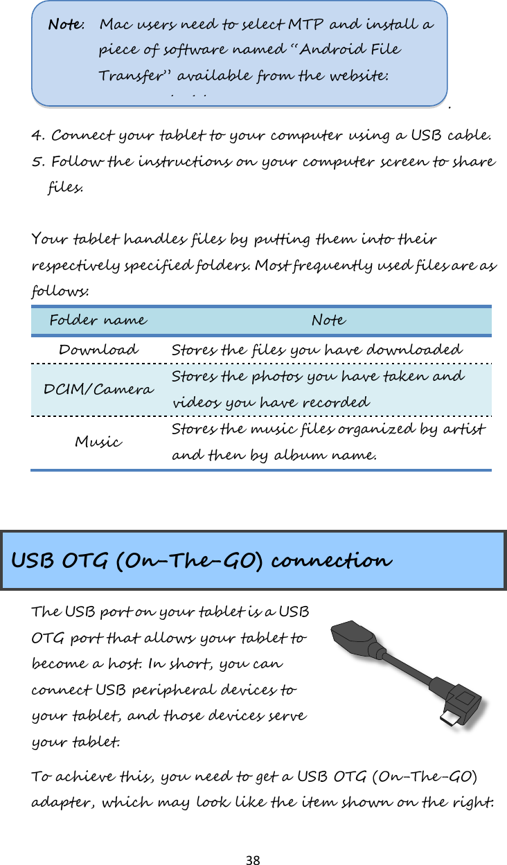   38 .   4. Connect your tablet to your computer using a USB cable. 5. Follow the instructions on your computer screen to share files.    Your tablet handles files by putting them into their respectively specified folders. Most frequently used files are as follows: Folder name Note Download Stores the files you have downloaded DCIM/Camera Stores the photos you have taken and videos you have recorded Music Stores the music files organized by artist and then by album name.     USB OTG (On-The-GO) connection The USB port on your tablet is a USB OTG port that allows your tablet to become a host. In short, you can connect USB peripheral devices to your tablet, and those devices serve your tablet.  To achieve this, you need to get a USB OTG (On-The-GO) adapter, which may look like the item shown on the right: Note:  Mac users need to select MTP and install a piece of software named “Android File Transfer” available from the website: www.android.com.  