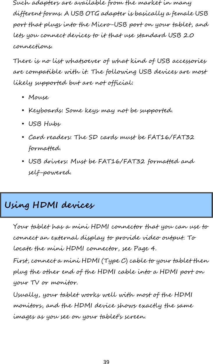   39 Such adapters are available from the market in many different forms. A USB OTG adapter is basically a female USB port that plugs into the Micro-USB port on your tablet, and lets you connect devices to it that use standard USB 2.0 connections.  There is no list whatsoever of what kind of USB accessories are compatible with it. The following USB devices are most likely supported but are not official: • Mouse • Keyboards: Some keys may not be supported. • USB Hubs • Card readers: The SD cards must be FAT16/FAT32 formatted. • USB drivers: Must be FAT16/FAT32 formatted and self-powered.  Using HDMI devices Your tablet has a mini HDMI connector that you can use to connect an external display to provide video output. To locate the mini HDMI connector, see Page 4. First, connect a mini HDMI (Type C) cable to your tablet then plug the other end of the HDMI cable into a HDMI port on your TV or monitor. Usually, your tablet works well with most of the HDMI monitors, and the HDMI device shows exactly the same images as you see on your tablet’s screen.      