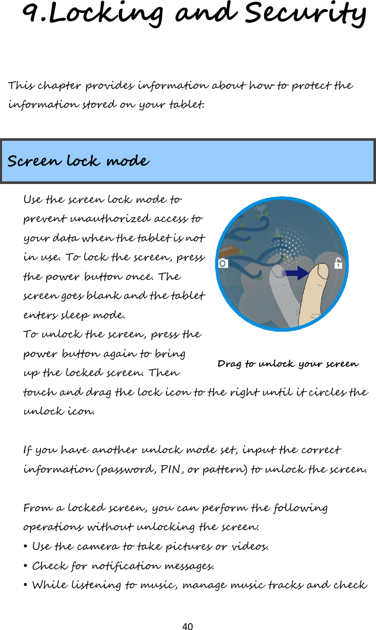   40 9.Locking and Security This chapter provides information about how to protect the information stored on your tablet.  Screen lock mode Use the screen lock mode to prevent unauthorized access to your data when the tablet is not in use. To lock the screen, press the power button once. The screen goes blank and the tablet enters sleep mode. To unlock the screen, press the power button again to bring up the locked screen. Then touch and drag the lock icon to the right until it circles the unlock icon.  If you have another unlock mode set, input the correct information (password, PIN, or pattern) to unlock the screen.   From a locked screen, you can perform the following operations without unlocking the screen: • Use the camera to take pictures or videos. • Check for notification messages. • While listening to music, manage music tracks and check Drag to unlock your screen 