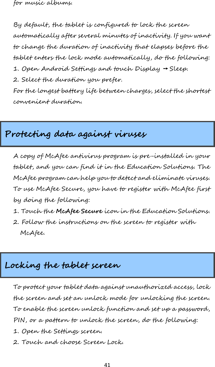   41 for music albums.  By default, the tablet is configured to lock the screen automatically after several minutes of inactivity. If you want to change the duration of inactivity that elapses before the tablet enters the lock mode automatically, do the following: 1. Open Android Settings and touch Display ➙ Sleep. 2. Select the duration you prefer. For the longest battery life between charges, select the shortest convenient duration.  Protecting data against viruses A copy of McAfee antivirus program is pre-installed in your tablet, and you can find it in the Education Solutions. The McAfee program can help you to detect and eliminate viruses. To use McAfee Secure, you have to register with McAfee first by doing the following: 1. Touch the McAfee Secure icon in the Education Solutions. 2. Follow the instructions on the screen to register with McAfee.  Locking the tablet screen To protect your tablet data against unauthorized access, lock the screen and set an unlock mode for unlocking the screen. To enable the screen unlock function and set up a password, PIN, or a pattern to unlock the screen, do the following: 1. Open the Settings screen. 2. Touch and choose Screen Lock. 