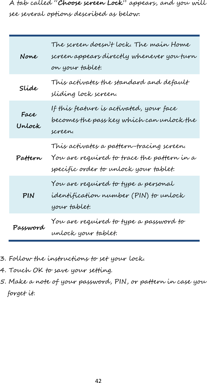   42 A tab called “Choose screen Lock” appears, and you will see several options described as below.  None The screen doesn’t lock. The main Home screen appears directly whenever you turn on your tablet. Slide This activates the standard and default sliding lock screen. Face Unlock If this feature is activated, your face becomes the pass key which can unlock the screen. Pattern This activates a pattern-tracing screen. You are required to trace the pattern in a specific order to unlock your tablet. PIN You are required to type a personal identification number (PIN) to unlock your tablet. Password You are required to type a password to unlock your tablet.  3. Follow the instructions to set your lock. 4. Touch OK to save your setting.   5. Make a note of your password, PIN, or pattern in case you forget it.     