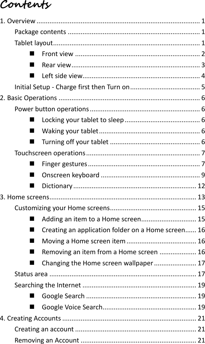 Contents  1. Overview ......................................................................................... 1 Package contents ........................................................................ 1 Tablet layout ................................................................................ 1   Front view .................................................................... 2   Rear view ...................................................................... 3   Left side view................................................................ 4 Initial Setup - Charge first then Turn on ...................................... 5 2. Basic Operations ............................................................................. 6 Power button operations ............................................................ 6   Locking your tablet to sleep ......................................... 6   Waking your tablet ....................................................... 6   Turning off your tablet ................................................. 6 Touchscreen operations .............................................................. 7   Finger gestures ............................................................. 7   Onscreen keyboard ...................................................... 9   Dictionary ................................................................... 12 3. Home screens ................................................................................ 13 Customizing your Home screens ............................................... 15   Adding an item to a Home screen .............................. 15   Creating an application folder on a Home screen...... 16   Moving a Home screen item ...................................... 16   Removing an item from a Home screen .................... 16   Changing the Home screen wallpaper ....................... 17 Status area ................................................................................ 17 Searching the Internet .............................................................. 19   Google Search ............................................................ 19   Google Voice Search ................................................... 19 4. Creating Accounts ......................................................................... 21 Creating an account .................................................................. 21 Removing an Account ............................................................... 21 