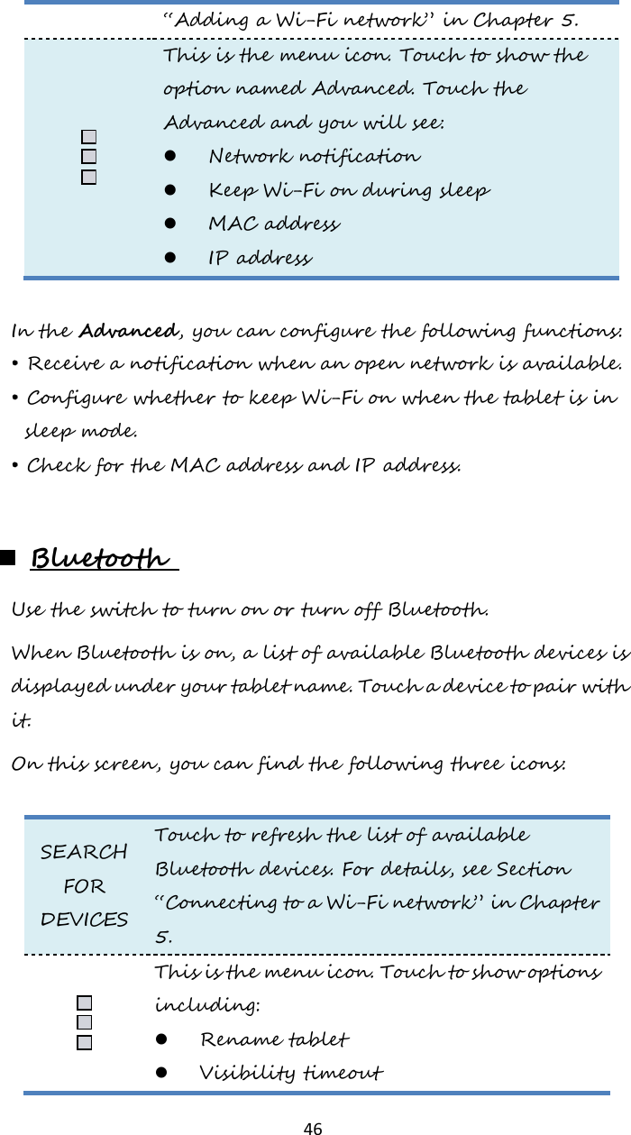   46 “Adding a Wi-Fi network” in Chapter 5.  This is the menu icon. Touch to show the option named Advanced. Touch the Advanced and you will see:  Network notification  Keep Wi-Fi on during sleep  MAC address  IP address   In the Advanced, you can configure the following functions: • Receive a notification when an open network is available. • Configure whether to keep Wi-Fi on when the tablet is in sleep mode. • Check for the MAC address and IP address.   Bluetooth  Use the switch to turn on or turn off Bluetooth. When Bluetooth is on, a list of available Bluetooth devices is displayed under your tablet name. Touch a device to pair with it.  On this screen, you can find the following three icons:  SEARCH FOR DEVICES Touch to refresh the list of available Bluetooth devices. For details, see Section “Connecting to a Wi-Fi network” in Chapter 5.  This is the menu icon. Touch to show options including:  Rename tablet  Visibility timeout 