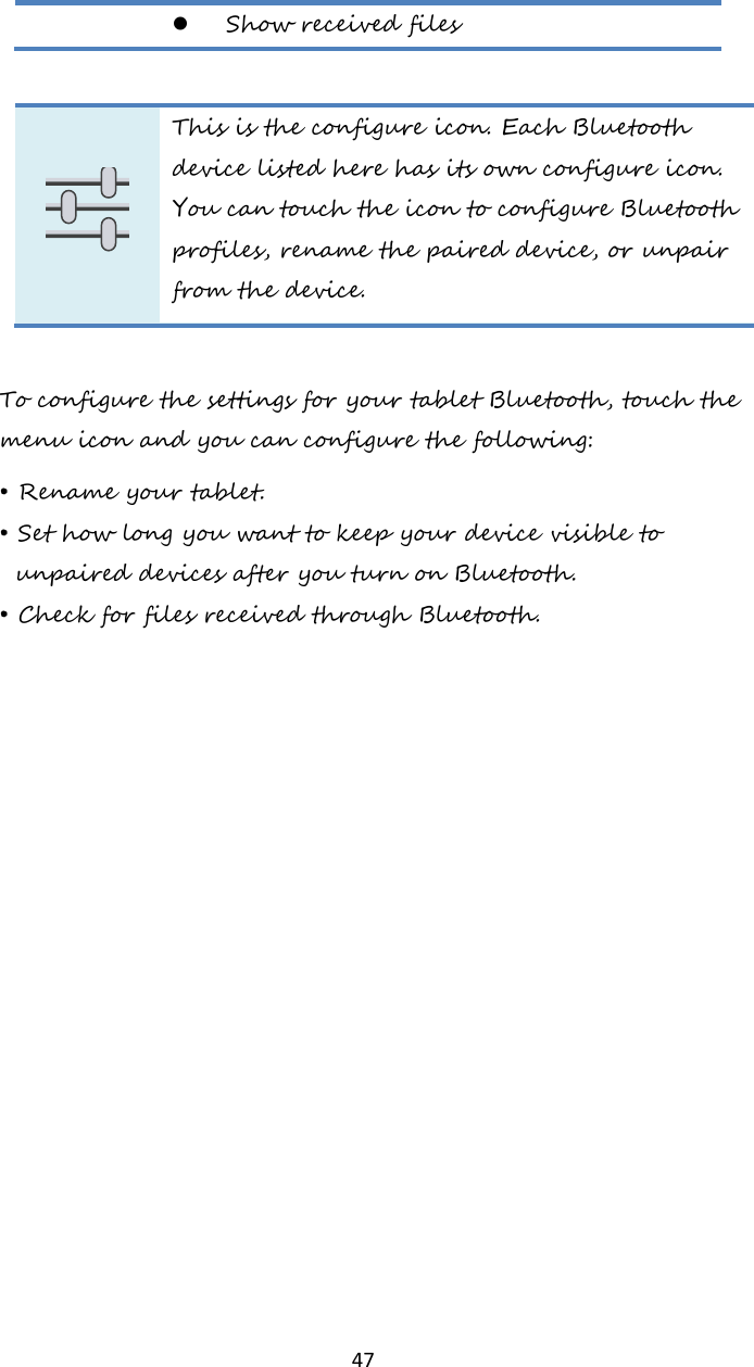   47  Show received files   This is the configure icon. Each Bluetooth device listed here has its own configure icon. You can touch the icon to configure Bluetooth profiles, rename the paired device, or unpair from the device.  To configure the settings for your tablet Bluetooth, touch the menu icon and you can configure the following: • Rename your tablet. • Set how long you want to keep your device visible to unpaired devices after you turn on Bluetooth. • Check for files received through Bluetooth.    