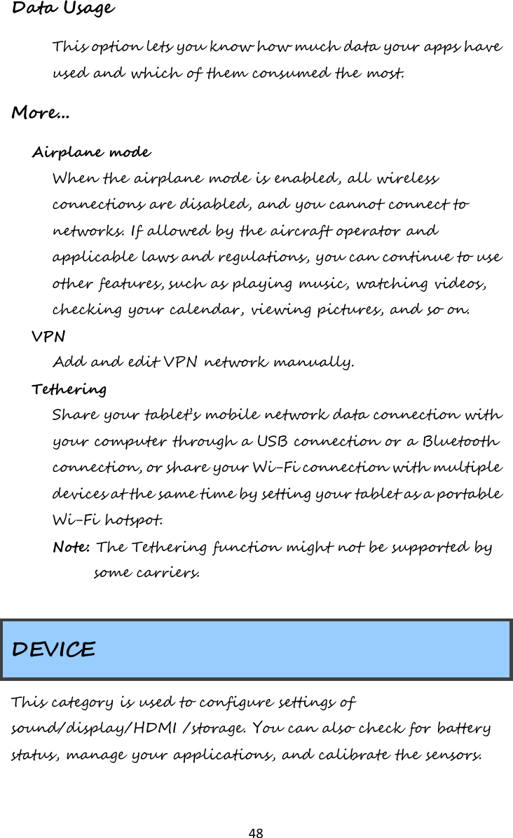   48  Data Usage This option lets you know how much data your apps have used and which of them consumed the most. More... Airplane mode When the airplane mode is enabled, all wireless connections are disabled, and you cannot connect to networks. If allowed by the aircraft operator and applicable laws and regulations, you can continue to use other features, such as playing music, watching videos, checking your calendar, viewing pictures, and so on. VPN Add and edit VPN network manually. Tethering Share your tablet’s mobile network data connection with your computer through a USB connection or a Bluetooth connection, or share your Wi-Fi connection with multiple devices at the same time by setting your tablet as a portable Wi-Fi hotspot. Note: The Tethering function might not be supported by some carriers.  DEVICE This category is used to configure settings of sound/display/HDMI /storage. You can also check for battery status, manage your applications, and calibrate the sensors.  