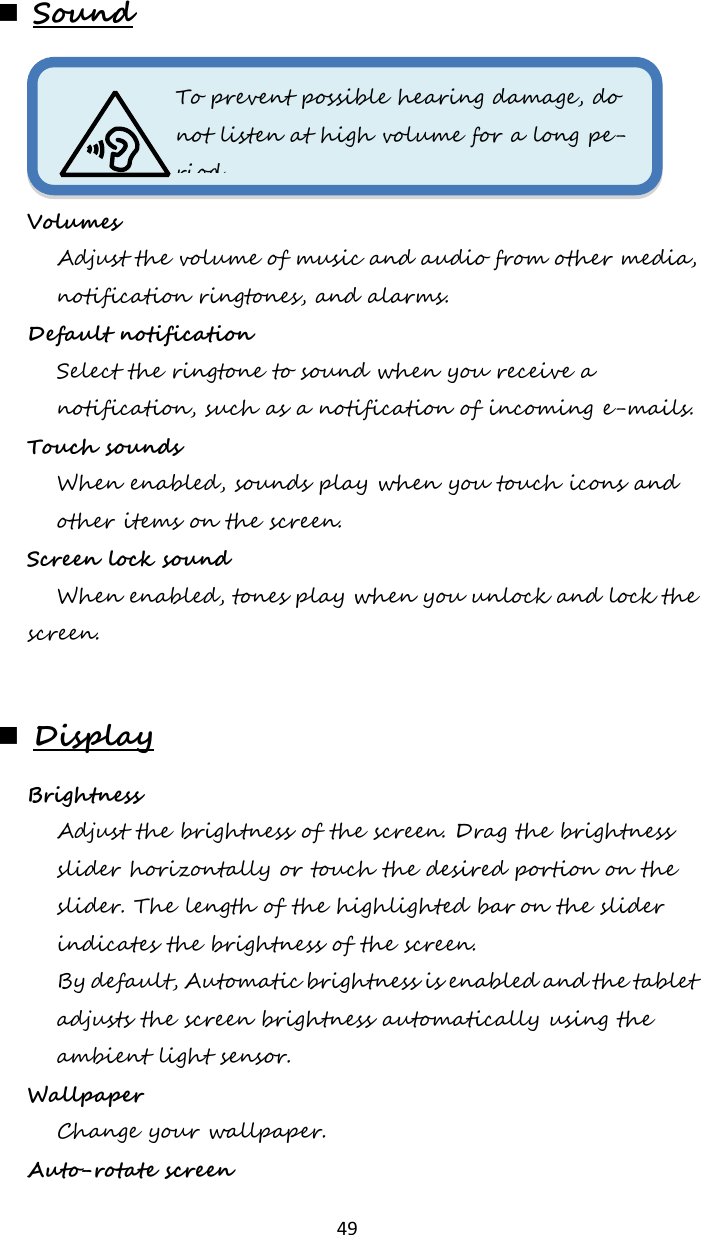   49  Sound  Volumes  Adjust the volume of music and audio from other media, notification ringtones, and alarms. Default notification  Select the ringtone to sound when you receive a notification, such as a notification of incoming e-mails. Touch sounds  When enabled, sounds play when you touch icons and other items on the screen. Screen lock sound  When enabled, tones play when you unlock and lock the screen.   Display Brightness  Adjust the brightness of the screen. Drag the brightness slider horizontally or touch the desired portion on the slider. The length of the highlighted bar on the slider indicates the brightness of the screen. By default, Automatic brightness is enabled and the tablet adjusts the screen brightness automatically using the ambient light sensor. Wallpaper  Change your wallpaper. Auto-rotate screen To prevent possible hearing damage, do not listen at high volume for a long pe-riod.  