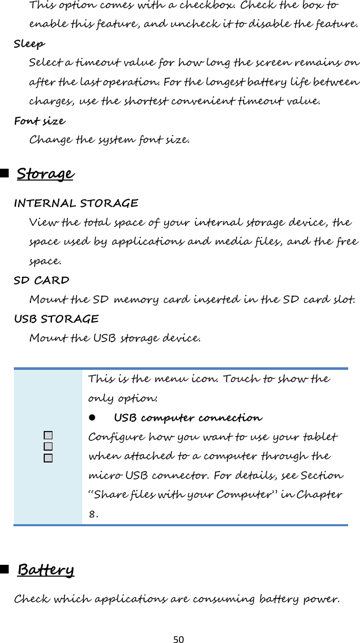   50 This option comes with a checkbox. Check the box to enable this feature, and uncheck it to disable the feature.   Sleep  Select a timeout value for how long the screen remains on after the last operation. For the longest battery life between charges, use the shortest convenient timeout value. Font size  Change the system font size.  Storage INTERNAL STORAGE  View the total space of your internal storage device, the space used by applications and media files, and the free space. SD CARD Mount the SD memory card inserted in the SD card slot. USB STORAGE Mount the USB storage device.   This is the menu icon. Touch to show the only option:  USB computer connection  Configure how you want to use your tablet when attached to a computer through the micro USB connector. For details, see Section “Share files with your Computer” in Chapter 8.    Battery Check which applications are consuming battery power. 