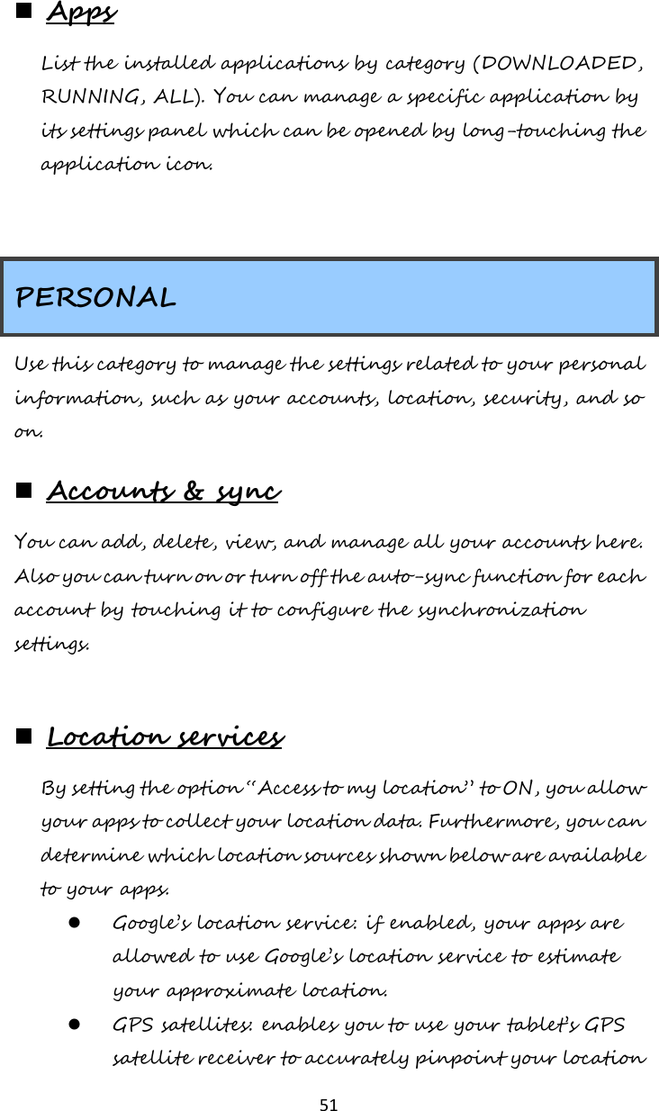   51  Apps List the installed applications by category (DOWNLOADED, RUNNING, ALL). You can manage a specific application by its settings panel which can be opened by long-touching the application icon.   PERSONAL Use this category to manage the settings related to your personal information, such as your accounts, location, security, and so on.  Accounts &amp; sync You can add, delete, view, and manage all your accounts here. Also you can turn on or turn off the auto-sync function for each account by touching it to configure the synchronization settings.   Location services By setting the option “Access to my location” to ON, you allow your apps to collect your location data. Furthermore, you can determine which location sources shown below are available to your apps.   Google’s location service: if enabled, your apps are allowed to use Google’s location service to estimate your approximate location.  GPS satellites: enables you to use your tablet’s GPS satellite receiver to accurately pinpoint your location 