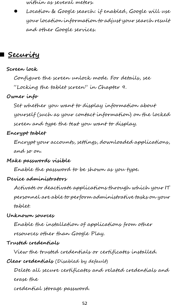   52 within as several meters.  Location &amp; Google search: if enabled, Google will use your location information to adjust your search result and other Google services.       Security Screen lock   Configure the screen unlock mode. For details, see “Locking the tablet screen” in Chapter 9. Owner info  Set whether you want to display information about yourself (such as your contact information) on the locked screen and type the text you want to display. Encrypt tablet  Encrypt your accounts, settings, downloaded applications, and so on. Make passwords visible Enable the password to be shown as you type. Device administrators  Activate or deactivate applications through which your IT personnel are able to perform administrative tasks on your tablet. Unknown sources  Enable the installation of applications from other resources other than Google Play. Trusted credentials  View the trusted credentials or certificates installed. Clear credentials (Disabled by default) Delete all secure certificates and related credentials and erase the credential storage password. 