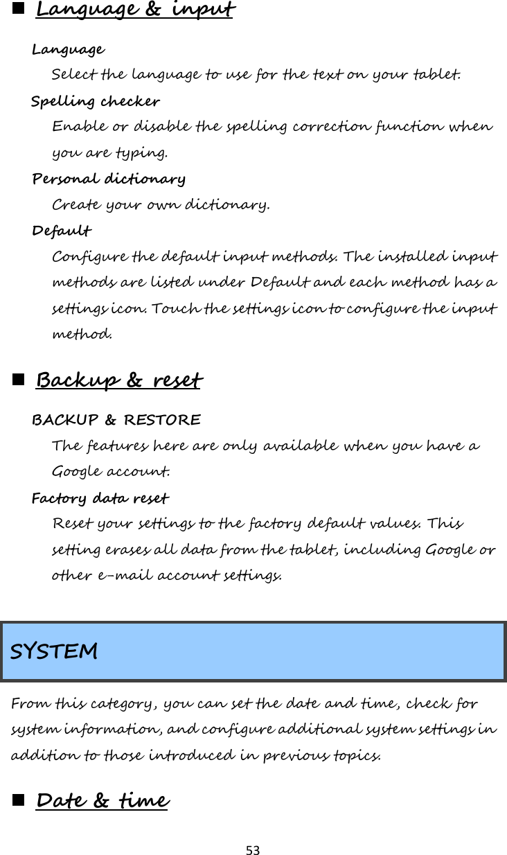   53  Language &amp; input Language  Select the language to use for the text on your tablet. Spelling checker  Enable or disable the spelling correction function when you are typing. Personal dictionary  Create your own dictionary. Default  Configure the default input methods. The installed input methods are listed under Default and each method has a settings icon. Touch the settings icon to configure the input method.  Backup &amp; reset BACKUP &amp; RESTORE The features here are only available when you have a Google account.    Factory data reset  Reset your settings to the factory default values. This setting erases all data from the tablet, including Google or other e-mail account settings.  SYSTEM From this category, you can set the date and time, check for system information, and configure additional system settings in addition to those introduced in previous topics.  Date &amp; time 