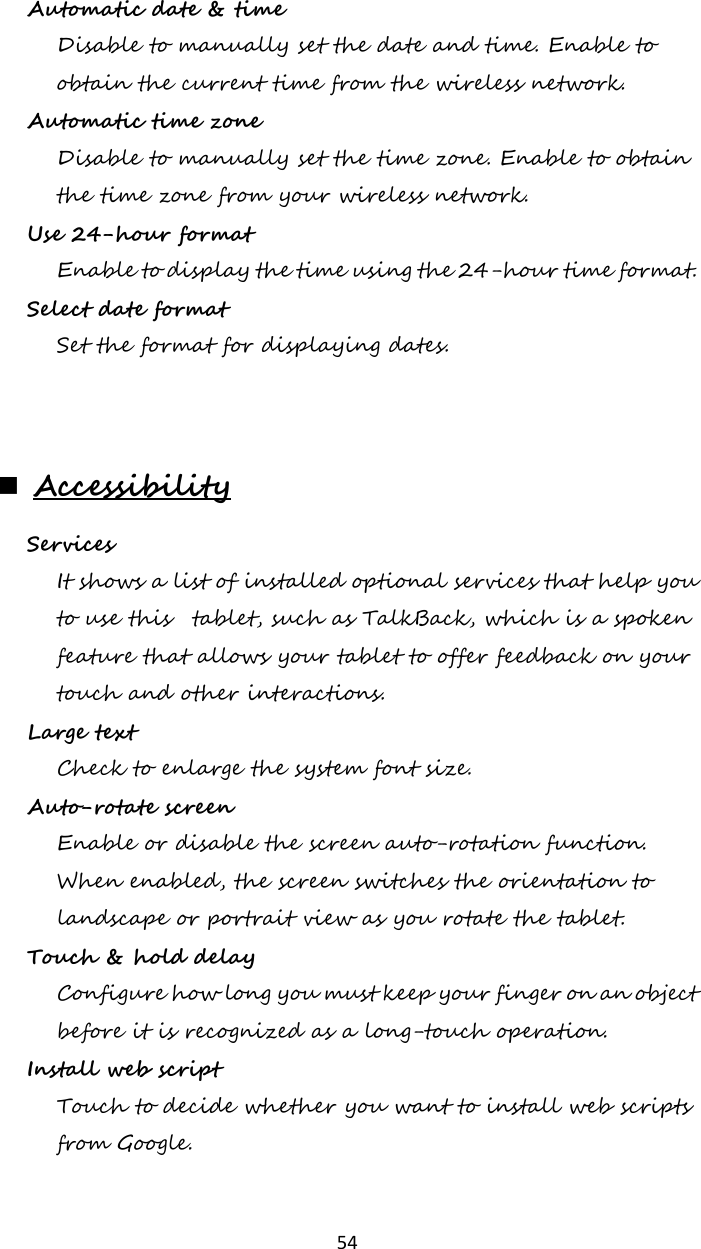   54 Automatic date &amp; time Disable to manually set the date and time. Enable to obtain the current time from the wireless network. Automatic time zone Disable to manually set the time zone. Enable to obtain the time zone from your wireless network. Use 24-hour format  Enable to display the time using the 24-hour time format. Select date format  Set the format for displaying dates.   Accessibility Services  It shows a list of installed optional services that help you to use this  tablet, such as TalkBack, which is a spoken feature that allows your tablet to offer feedback on your touch and other interactions. Large text  Check to enlarge the system font size. Auto-rotate screen  Enable or disable the screen auto-rotation function. When enabled, the screen switches the orientation to landscape or portrait view as you rotate the tablet. Touch &amp; hold delay  Configure how long you must keep your finger on an object before it is recognized as a long-touch operation. Install web script Touch to decide whether you want to install web scripts from Google.   