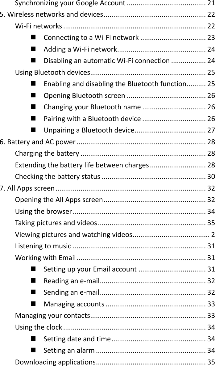 Synchronizing your Google Account ......................................... 21 5. Wireless networks and devices ..................................................... 22 Wi-Fi networks .......................................................................... 22   Connecting to a Wi-Fi network .................................. 23   Adding a Wi-Fi network .............................................. 24   Disabling an automatic Wi-Fi connection .................. 24 Using Bluetooth devices............................................................ 25   Enabling and disabling the Bluetooth function.......... 25   Opening Bluetooth screen ......................................... 26   Changing your Bluetooth name ................................. 26   Pairing with a Bluetooth device ................................. 26   Unpairing a Bluetooth device..................................... 27 6. Battery and AC power ................................................................... 28 Charging the battery ................................................................. 28 Extending the battery life between charges ............................. 28 Checking the battery status ...................................................... 30 7. All Apps screen .............................................................................. 32 Opening the All Apps screen ..................................................... 32 Using the browser ..................................................................... 34 Taking pictures and videos ........................................................ 35 Viewing pictures and watching videos ........................................ 2 Listening to music ..................................................................... 31 Working with Email ................................................................... 31   Setting up your Email account ................................... 31   Reading an e-mail ....................................................... 32   Sending an e-mail ....................................................... 32   Managing accounts .................................................... 33 Managing your contacts ............................................................ 33 Using the clock .......................................................................... 34   Setting date and time ................................................. 34   Setting an alarm ......................................................... 34 Downloading applications ......................................................... 35 