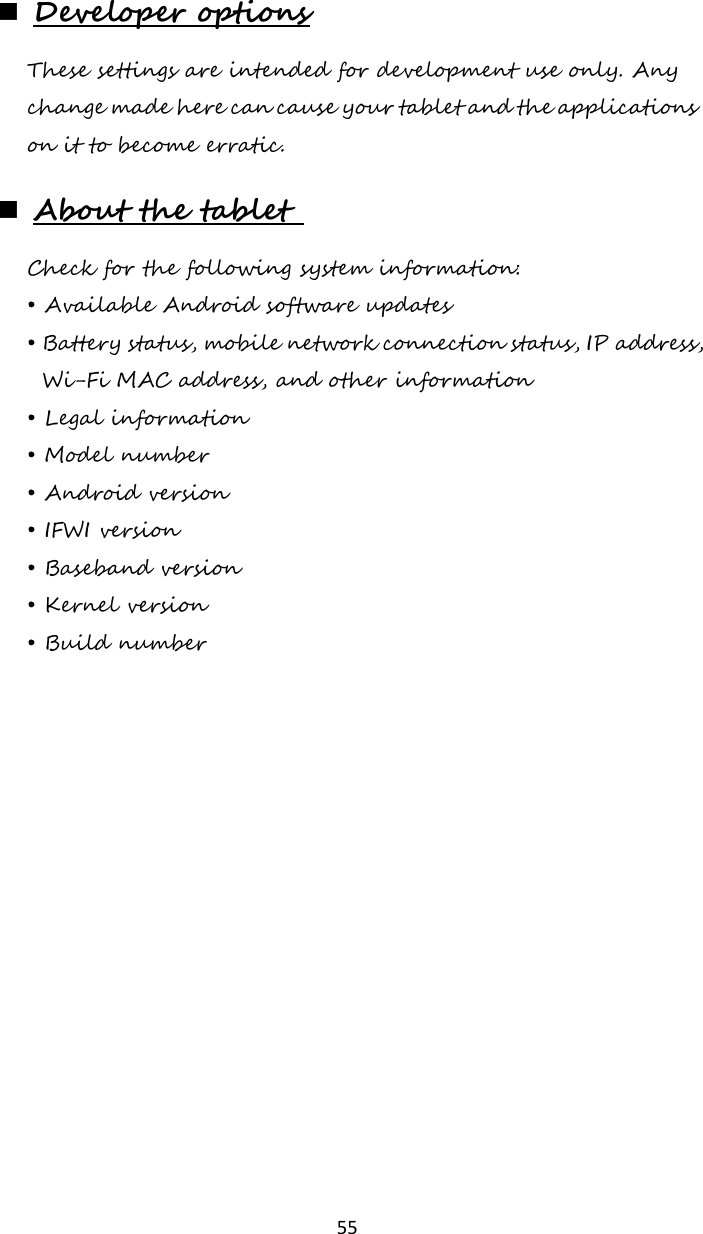   55  Developer options These settings are intended for development use only. Any change made here can cause your tablet and the applications on it to become erratic.   About the tablet  Check for the following system information: • Available Android software updates • Battery status, mobile network connection status, IP address, Wi-Fi MAC address, and other information • Legal information • Model number • Android version • IFWI version • Baseband version • Kernel version • Build number     