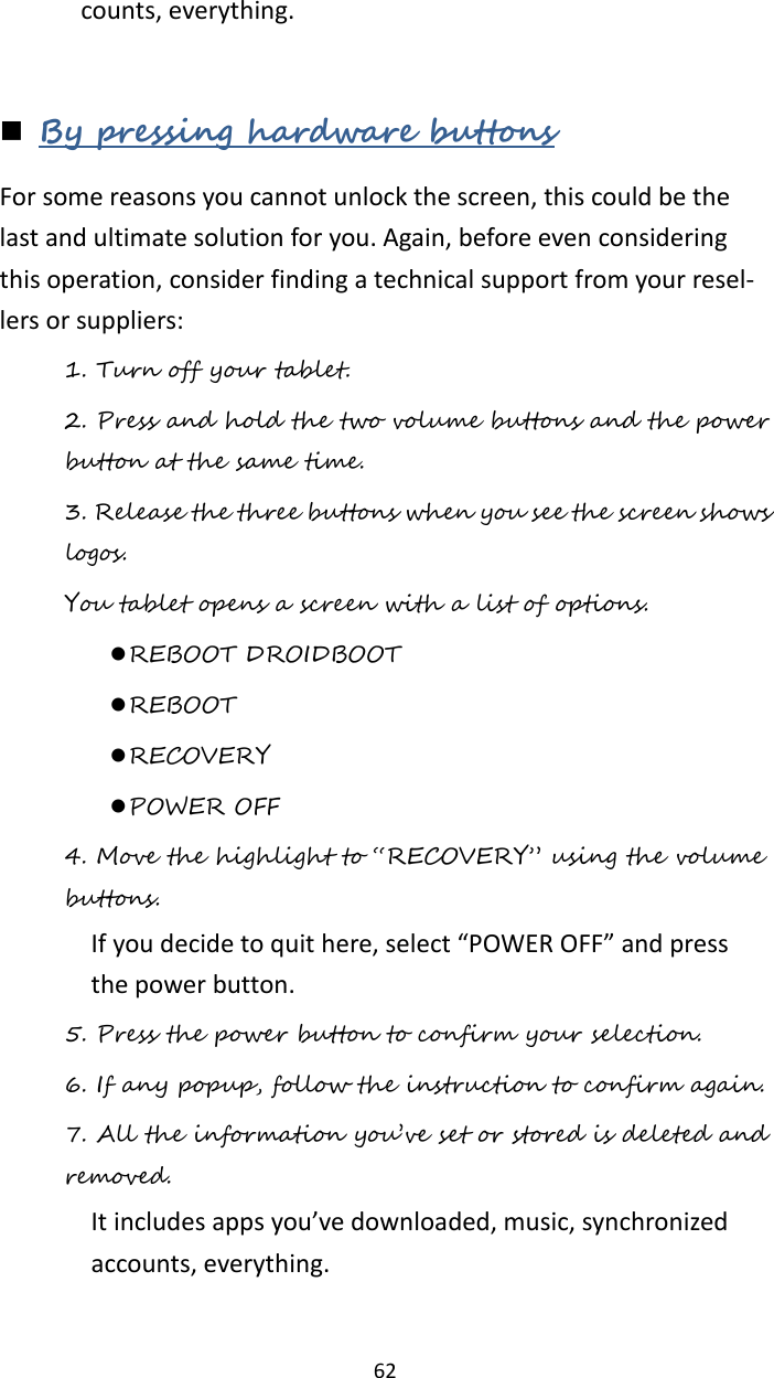   62 counts, everything.     By pressing hardware buttons For some reasons you cannot unlock the screen, this could be the last and ultimate solution for you. Again, before even considering this operation, consider finding a technical support from your resel-lers or suppliers: 1. Turn off your tablet. 2. Press and hold the two volume buttons and the power button at the same time. 3. Release the three buttons when you see the screen shows logos.  You tablet opens a screen with a list of options.    REBOOT DROIDBOOT  REBOOT  RECOVERY  POWER OFF 4. Move the highlight to “RECOVERY” using the volume buttons.  If you decide to quit here, select “POWER OFF” and press the power button.   5. Press the power button to confirm your selection. 6. If any popup, follow the instruction to confirm again. 7. All the information you’ve set or stored is deleted and removed.  It includes apps you’ve downloaded, music, synchronized accounts, everything.    