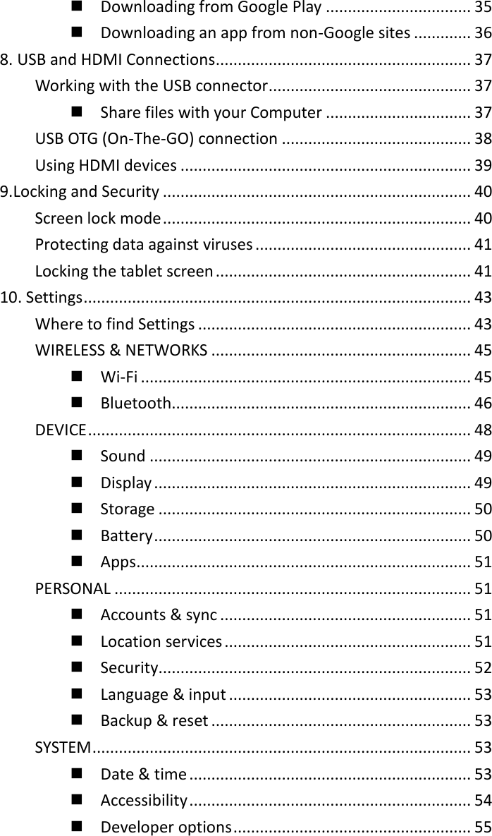   Downloading from Google Play ................................. 35   Downloading an app from non-Google sites ............. 36 8. USB and HDMI Connections .......................................................... 37 Working with the USB connector .............................................. 37   Share files with your Computer ................................. 37 USB OTG (On-The-GO) connection ........................................... 38 Using HDMI devices .................................................................. 39 9.Locking and Security ...................................................................... 40 Screen lock mode ...................................................................... 40 Protecting data against viruses ................................................. 41 Locking the tablet screen .......................................................... 41 10. Settings ........................................................................................ 43 Where to find Settings .............................................................. 43 WIRELESS &amp; NETWORKS ........................................................... 45   Wi-Fi ........................................................................... 45   Bluetooth.................................................................... 46 DEVICE ....................................................................................... 48   Sound ......................................................................... 49   Display ........................................................................ 49   Storage ....................................................................... 50   Battery ........................................................................ 50   Apps ............................................................................ 51 PERSONAL ................................................................................. 51   Accounts &amp; sync ......................................................... 51   Location services ........................................................ 51   Security ....................................................................... 52   Language &amp; input ....................................................... 53   Backup &amp; reset ........................................................... 53 SYSTEM ...................................................................................... 53   Date &amp; time ................................................................ 53   Accessibility ................................................................ 54   Developer options ...................................................... 55 