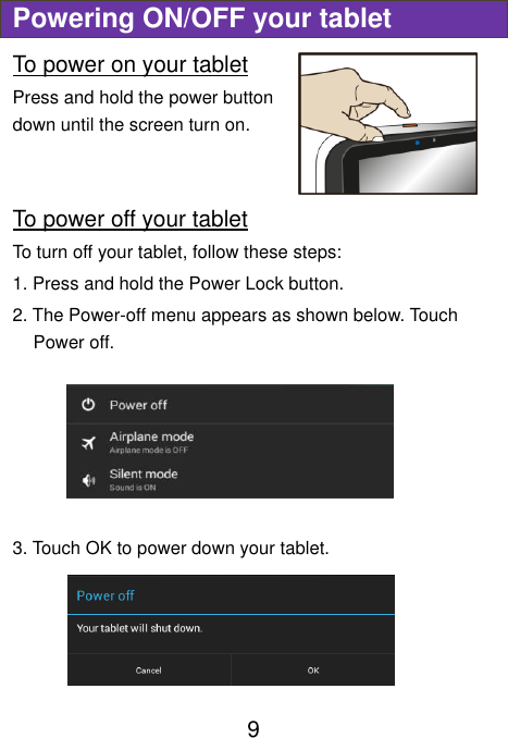  9 Powering ON/OFF your tablet To power on your tablet Press and hold the power button down until the screen turn on.   To power off your tablet To turn off your tablet, follow these steps: 1. Press and hold the Power Lock button. 2. The Power-off menu appears as shown below. Touch Power off.  3. Touch OK to power down your tablet.    