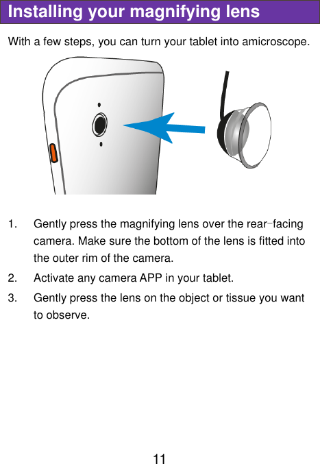  11 Installing your magnifying lens With a few steps, you can turn your tablet into amicroscope.  1.  Gently press the magnifying lens over the rear-facing camera. Make sure the bottom of the lens is fitted into the outer rim of the camera. 2.  Activate any camera APP in your tablet. 3.  Gently press the lens on the object or tissue you want to observe.     
