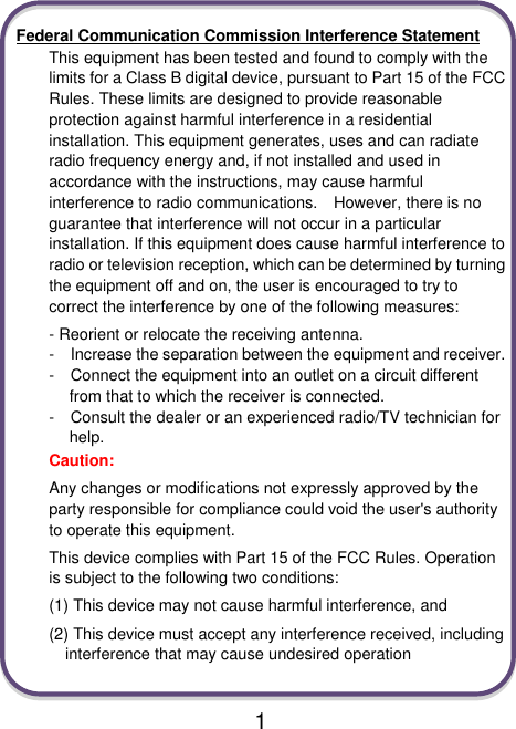  1  Federal Communication Commission Interference Statement This equipment has been tested and found to comply with the limits for a Class B digital device, pursuant to Part 15 of the FCC Rules. These limits are designed to provide reasonable protection against harmful interference in a residential installation. This equipment generates, uses and can radiate radio frequency energy and, if not installed and used in accordance with the instructions, may cause harmful interference to radio communications.    However, there is no guarantee that interference will not occur in a particular installation. If this equipment does cause harmful interference to radio or television reception, which can be determined by turning the equipment off and on, the user is encouraged to try to correct the interference by one of the following measures: - Reorient or relocate the receiving antenna. -  Increase the separation between the equipment and receiver. -  Connect the equipment into an outlet on a circuit different from that to which the receiver is connected. -  Consult the dealer or an experienced radio/TV technician for help. Caution:   Any changes or modifications not expressly approved by the party responsible for compliance could void the user&apos;s authority to operate this equipment. This device complies with Part 15 of the FCC Rules. Operation is subject to the following two conditions:   (1) This device may not cause harmful interference, and (2) This device must accept any interference received, including interference that may cause undesired operation  