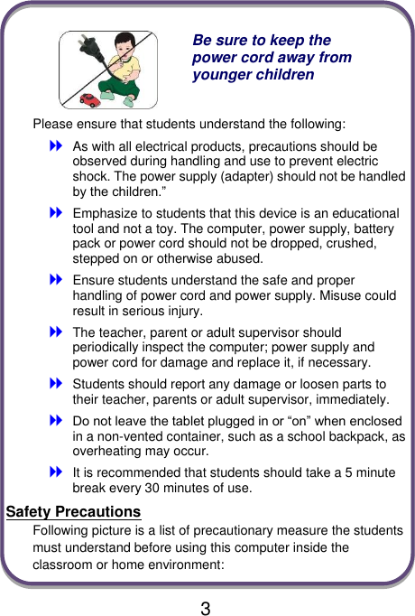  3   Be sure to keep the power cord away from younger children Please ensure that students understand the following:  As with all electrical products, precautions should be observed during handling and use to prevent electric shock. The power supply (adapter) should not be handled by the children.”  Emphasize to students that this device is an educational tool and not a toy. The computer, power supply, battery pack or power cord should not be dropped, crushed, stepped on or otherwise abused.  Ensure students understand the safe and proper handling of power cord and power supply. Misuse could result in serious injury.      The teacher, parent or adult supervisor should periodically inspect the computer; power supply and power cord for damage and replace it, if necessary.  Students should report any damage or loosen parts to their teacher, parents or adult supervisor, immediately.  Do not leave the tablet plugged in or “on” when enclosed in a non-vented container, such as a school backpack, as overheating may occur.  It is recommended that students should take a 5 minute break every 30 minutes of use. Safety Precautions Following picture is a list of precautionary measure the students must understand before using this computer inside the classroom or home environment: 