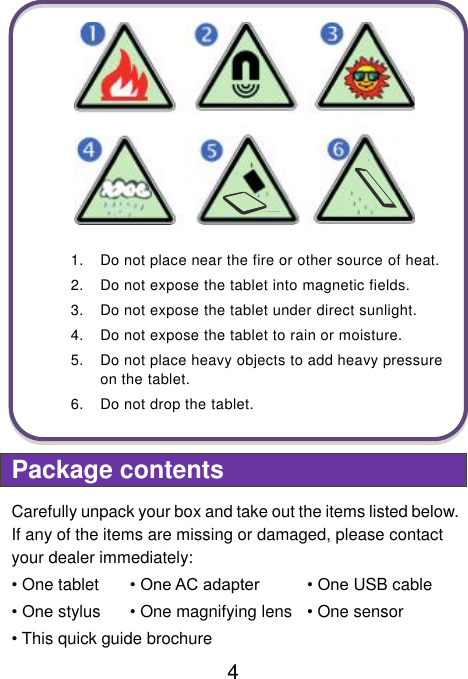  4  1.  Do not place near the fire or other source of heat. 2.  Do not expose the tablet into magnetic fields. 3.  Do not expose the tablet under direct sunlight. 4.  Do not expose the tablet to rain or moisture. 5.  Do not place heavy objects to add heavy pressure on the tablet. 6.  Do not drop the tablet.  Package contents Carefully unpack your box and take out the items listed below. If any of the items are missing or damaged, please contact your dealer immediately:   • One tablet  • One AC adapter • One USB cable • One stylus • One magnifying lens  • One sensor • This quick guide brochure     