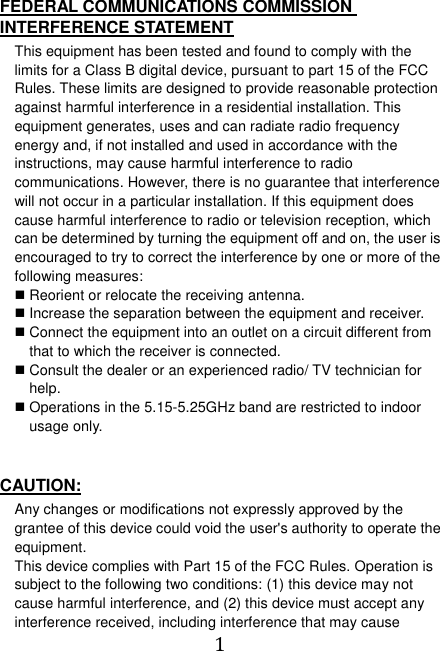  1  FEDERAL COMMUNICATIONS COMMISSION INTERFERENCE STATEMENT This equipment has been tested and found to comply with the limits for a Class B digital device, pursuant to part 15 of the FCC Rules. These limits are designed to provide reasonable protection against harmful interference in a residential installation. This equipment generates, uses and can radiate radio frequency energy and, if not installed and used in accordance with the instructions, may cause harmful interference to radio communications. However, there is no guarantee that interference will not occur in a particular installation. If this equipment does cause harmful interference to radio or television reception, which can be determined by turning the equipment off and on, the user is encouraged to try to correct the interference by one or more of the following measures:  Reorient or relocate the receiving antenna.  Increase the separation between the equipment and receiver.  Connect the equipment into an outlet on a circuit different from that to which the receiver is connected.  Consult the dealer or an experienced radio/ TV technician for help.  Operations in the 5.15-5.25GHz band are restricted to indoor usage only.   CAUTION: Any changes or modifications not expressly approved by the grantee of this device could void the user&apos;s authority to operate the equipment. This device complies with Part 15 of the FCC Rules. Operation is subject to the following two conditions: (1) this device may not cause harmful interference, and (2) this device must accept any interference received, including interference that may cause 