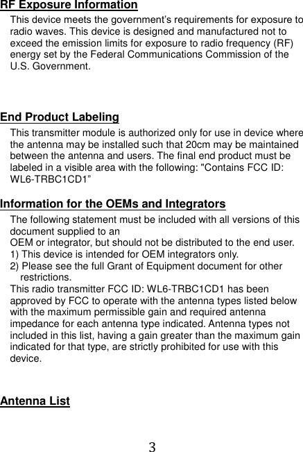  3  RF Exposure Information This device meets the government’s requirements for exposure to radio waves. This device is designed and manufactured not to exceed the emission limits for exposure to radio frequency (RF) energy set by the Federal Communications Commission of the U.S. Government.    End Product Labeling This transmitter module is authorized only for use in device where the antenna may be installed such that 20cm may be maintained between the antenna and users. The final end product must be labeled in a visible area with the following: &quot;Contains FCC ID: WL6-TRBC1CD1”    Information for the OEMs and Integrators The following statement must be included with all versions of this document supplied to an OEM or integrator, but should not be distributed to the end user. 1) This device is intended for OEM integrators only. 2) Please see the full Grant of Equipment document for other restrictions. This radio transmitter FCC ID: WL6-TRBC1CD1 has been approved by FCC to operate with the antenna types listed below with the maximum permissible gain and required antenna impedance for each antenna type indicated. Antenna types not included in this list, having a gain greater than the maximum gain indicated for that type, are strictly prohibited for use with this device.   Antenna List  