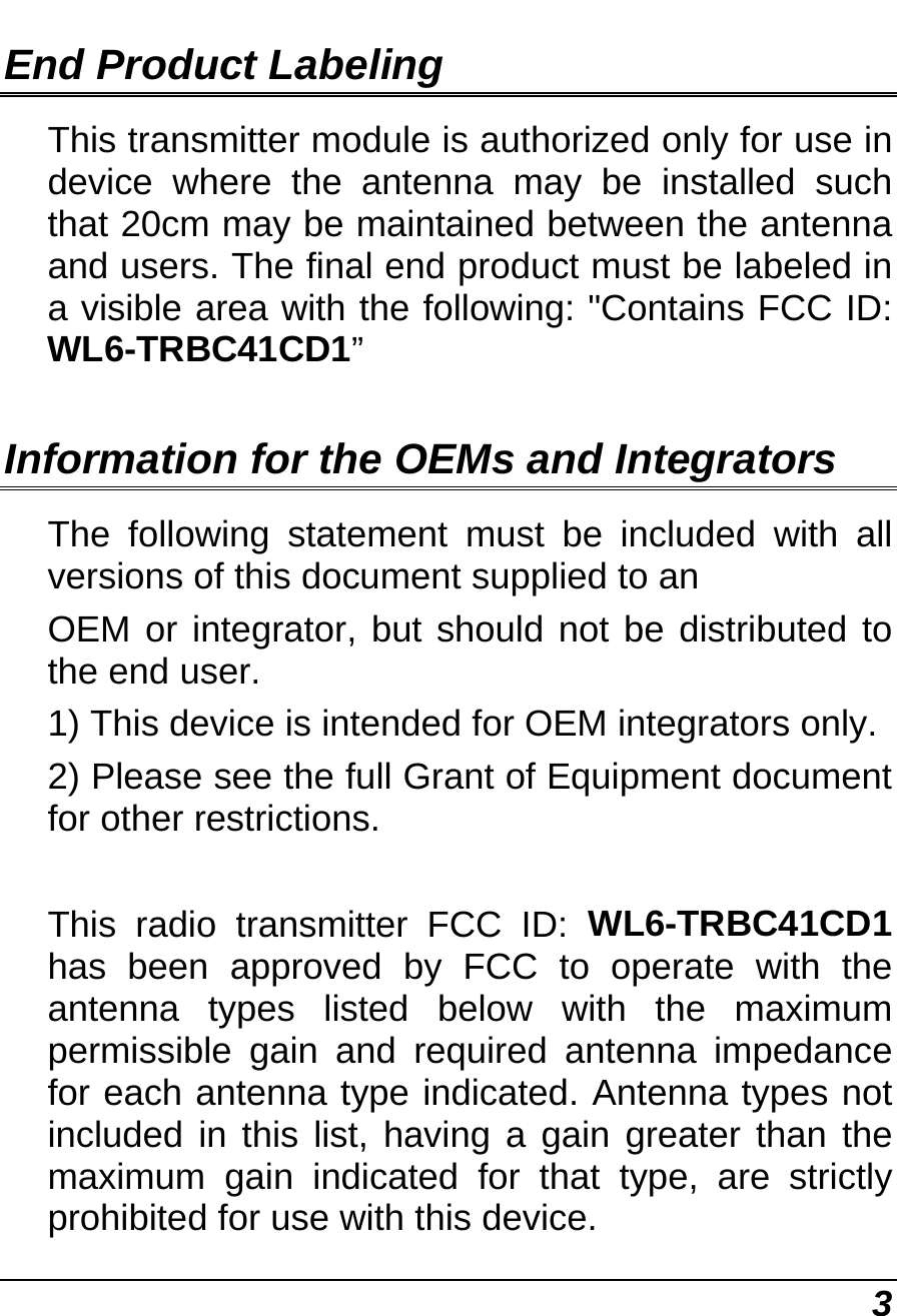  3 End Product Labeling This transmitter module is authorized only for use in device where the antenna may be installed such that 20cm may be maintained between the antenna and users. The final end product must be labeled in a visible area with the following: &quot;Contains FCC ID: WL6-TRBC41CD1”  Information for the OEMs and Integrators The following statement must be included with all versions of this document supplied to an OEM or integrator, but should not be distributed to the end user. 1) This device is intended for OEM integrators only. 2) Please see the full Grant of Equipment document for other restrictions.  This radio transmitter FCC ID: WL6-TRBC41CD1 has been approved by FCC to operate with the antenna types listed below with the maximum permissible gain and required antenna impedance for each antenna type indicated. Antenna types not included in this list, having a gain greater than the maximum gain indicated for that type, are strictly prohibited for use with this device. 