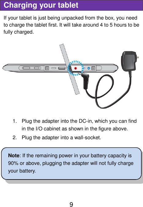                               9 Charging your tablet If your tablet is just being unpacked from the box, you need to charge the tablet first. It will take around 4 to 5 hours to be fully charged.      1.  Plug the adapter into the DC-in, which you can find in the I/O cabinet as shown in the figure above. 2.  Plug the adapter into a wall-socket.  Note: If the remaining power in your battery capacity is 90% or above, plugging the adapter will not fully charge your battery.   