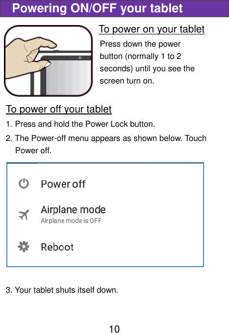                               10  Powering ON/OFF your tablet To power on your tablet Press down the power button (normally 1 to 2 seconds) until you see the screen turn on.     To power off your tablet 1. Press and hold the Power Lock button. 2. The Power-off menu appears as shown below. Touch Power off.  3. Your tablet shuts itself down.    