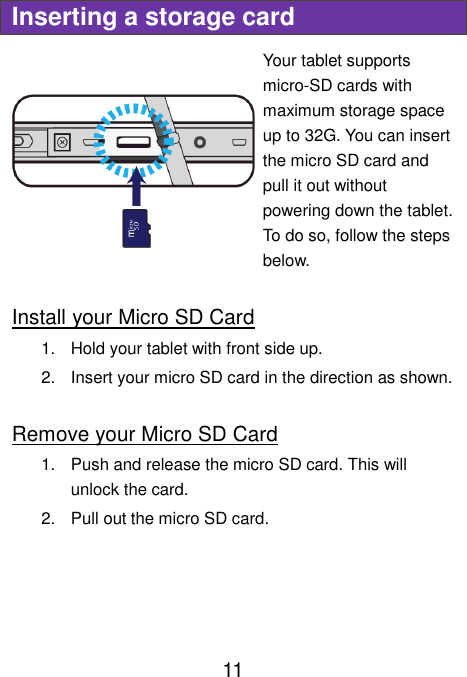                               11 Inserting a storage card Your tablet supports micro-SD cards with maximum storage space up to 32G. You can insert the micro SD card and pull it out without powering down the tablet. To do so, follow the steps below.  Install your Micro SD Card 1.  Hold your tablet with front side up. 2.  Insert your micro SD card in the direction as shown.  Remove your Micro SD Card 1.  Push and release the micro SD card. This will unlock the card. 2.  Pull out the micro SD card.     