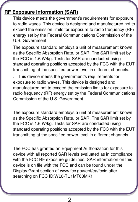                               2  RF Exposure Information (SAR) This device meets the government’s requirements for exposure to radio waves. This device is designed and manufactured not to exceed the emission limits for exposure to radio frequency (RF) energy set by the Federal Communications Commission of the U.S. Government. The exposure standard employs a unit of measurement known as the Specific Absorption Rate, or SAR. The SAR limit set by the FCC is 1.6 W/kg. Tests for SAR are conducted using standard operating positions accepted by the FCC with the EUT transmitting at the specified power level in different channels. . This device meets the government’s requirements for exposure to radio waves. This device is designed and manufactured not to exceed the emission limits for exposure to radio frequency (RF) energy set by the Federal Communications Commission of the U.S. Government.    The exposure standard employs a unit of measurement known as the Specific Absorption Rate, or SAR. The SAR limit set by the FCC is 1.6 W/kg. Tests for SAR are conducted using standard operating positions accepted by the FCC with the EUT transmitting at the specified power level in different channels.    The FCC has granted an Equipment Authorization for this device with all reported SAR levels evaluated as in compliance with the FCC RF exposure guidelines. SAR information on this device is on file with the FCC and can be found under the Display Grant section of www.fcc.gov/eot/ea/fccid after searching on FCC ID:WL6-TU1MT63MK1   