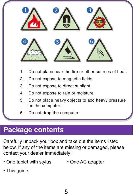                               5    1.  Do not place near the fire or other sources of heat. 2.  Do not expose to magnetic fields. 3.  Do not expose to direct sunlight. 4.  Do not expose to rain or moisture. 5.  Do not place heavy objects to add heavy pressure on the computer. 6.  Do not drop the computer.  Package contents Carefully unpack your box and take out the items listed below. If any of the items are missing or damaged, please contact your dealer immediately:   • One tablet with stylus • One AC adapter • This guide    