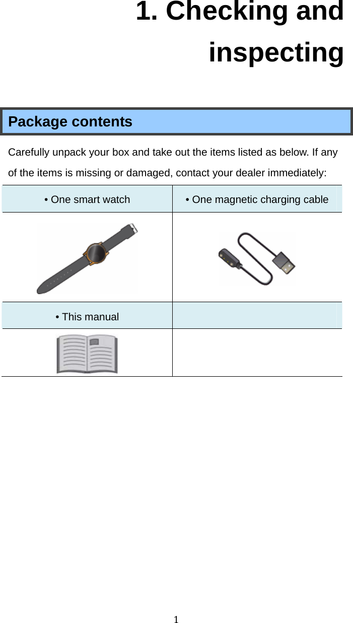 11. Checking and inspecting  Package contents Carefully unpack your box and take out the items listed as below. If any of the items is missing or damaged, contact your dealer immediately:   • One smart watch  • One magnetic charging cable     • This manual     