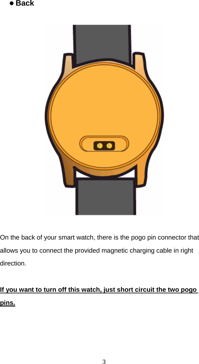3  z Back On the back of your smart watch, there is the pogo pin connector that allows you to connect the provided magnetic charging cable in right direction.  If you want to turn off this watch, just short circuit the two pogo pins. 