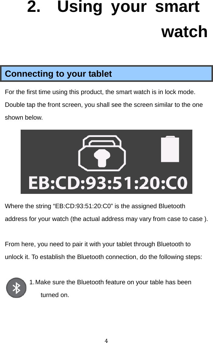 42.  Using your smart watch Connecting to your tablet For the first time using this product, the smart watch is in lock mode. Double tap the front screen, you shall see the screen similar to the one shown below.  Where the string “EB:CD:93:51:20:C0” is the assigned Bluetooth address for your watch (the actual address may vary from case to case ).  From here, you need to pair it with your tablet through Bluetooth to unlock it. To establish the Bluetooth connection, do the following steps:  1. Make sure the Bluetooth feature on your table has been turned on.    