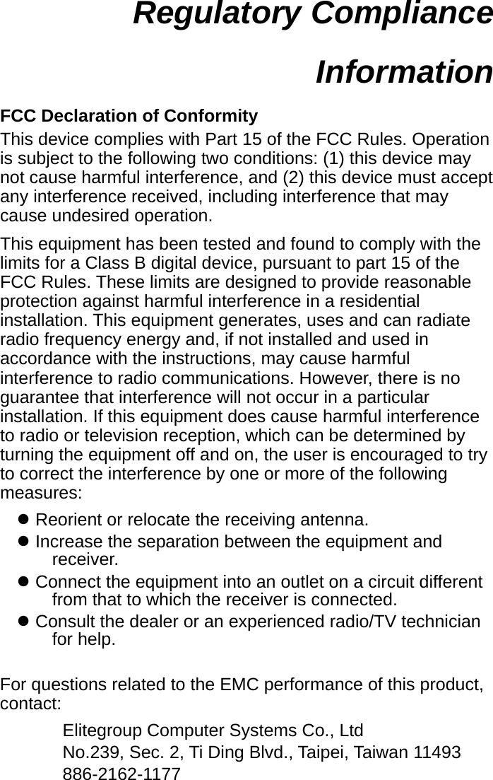  Regulatory Compliance Information  FCC Declaration of Conformity This device complies with Part 15 of the FCC Rules. Operation is subject to the following two conditions: (1) this device may not cause harmful interference, and (2) this device must accept any interference received, including interference that may cause undesired operation. This equipment has been tested and found to comply with the limits for a Class B digital device, pursuant to part 15 of the FCC Rules. These limits are designed to provide reasonable protection against harmful interference in a residential installation. This equipment generates, uses and can radiate radio frequency energy and, if not installed and used in accordance with the instructions, may cause harmful interference to radio communications. However, there is no guarantee that interference will not occur in a particular installation. If this equipment does cause harmful interference to radio or television reception, which can be determined by turning the equipment off and on, the user is encouraged to try to correct the interference by one or more of the following measures: z Reorient or relocate the receiving antenna. z Increase the separation between the equipment and receiver. z Connect the equipment into an outlet on a circuit different from that to which the receiver is connected. z Consult the dealer or an experienced radio/TV technician for help.  For questions related to the EMC performance of this product, contact: Elitegroup Computer Systems Co., Ltd No.239, Sec. 2, Ti Ding Blvd., Taipei, Taiwan 11493 886-2162-1177 