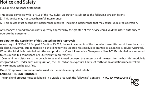 Notice and Safety                 Any changes or modiﬁcations not expressly approved by the grantee of this device could void the user&apos;s authority to operate the equipment.Declaration the Restriction of this Limited Module Approval:According to FCC Part 15 Subpart C Section 15.212, the radio elements of the modular transmitter must have their own shielding. However, due to there is no shielding for this Module, this module is granted as a Limited Modular Approval. When this Module is installed into the end product, a Class II Permissive Change or a New FCC ID submission is required to ensure the full compliance of FCC relevant requirements.10cm minimum distance has to be able to be maintained between the antenna and the users for the host this module is integrated into. Under such configuration, the FCC radiation exposure limits set forth for an opulation/uncontrolled environment can be satisfied.Only FCC approved antenna can be used for the module integrated into host.LABEL OF THE END PRODUCT:The final end product must be labeled in a visible area with the following&quot; Contains TX FCC ID: WL6WCPTI-S&quot;. FCC Label Compliance Statement:This device complies with Part 15 of the FCC Rules. Operation is subject to the following two conditions: (1) This device may not cause harmful interference(2) This device must accept any interference received, including interference that may cause undesired operation.