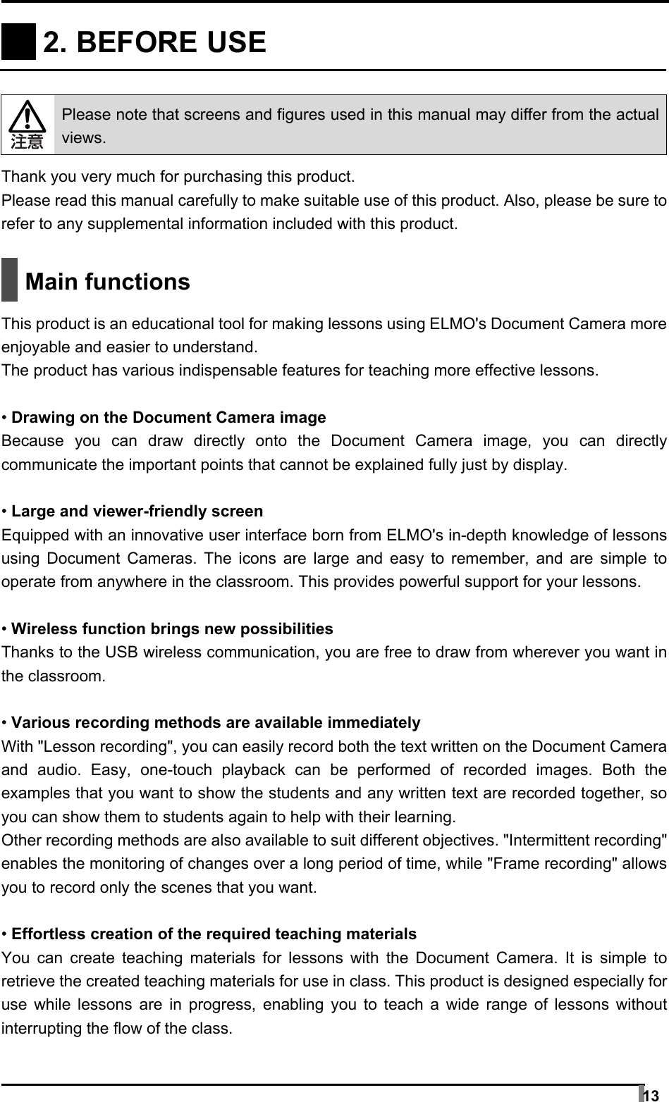  13     2. BEFORE USE     Please note that screens and figures used in this manual may differ from the actual views.  Thank you very much for purchasing this product. Please read this manual carefully to make suitable use of this product. Also, please be sure to refer to any supplemental information included with this product.   Main functions  This product is an educational tool for making lessons using ELMO&apos;s Document Camera more enjoyable and easier to understand. The product has various indispensable features for teaching more effective lessons.  • Drawing on the Document Camera image Because you can draw directly onto the Document Camera image, you can directly communicate the important points that cannot be explained fully just by display.  • Large and viewer-friendly screen Equipped with an innovative user interface born from ELMO&apos;s in-depth knowledge of lessons using Document Cameras. The icons are large and easy to remember, and are simple to operate from anywhere in the classroom. This provides powerful support for your lessons.  • Wireless function brings new possibilities Thanks to the USB wireless communication, you are free to draw from wherever you want in the classroom.  • Various recording methods are available immediately With &quot;Lesson recording&quot;, you can easily record both the text written on the Document Camera and audio. Easy, one-touch playback can be performed of recorded images. Both the examples that you want to show the students and any written text are recorded together, so you can show them to students again to help with their learning. Other recording methods are also available to suit different objectives. &quot;Intermittent recording&quot; enables the monitoring of changes over a long period of time, while &quot;Frame recording&quot; allows you to record only the scenes that you want.  • Effortless creation of the required teaching materials You can create teaching materials for lessons with the Document Camera. It is simple to retrieve the created teaching materials for use in class. This product is designed especially for use while lessons are in progress, enabling you to teach a wide range of lessons without interrupting the flow of the class. 