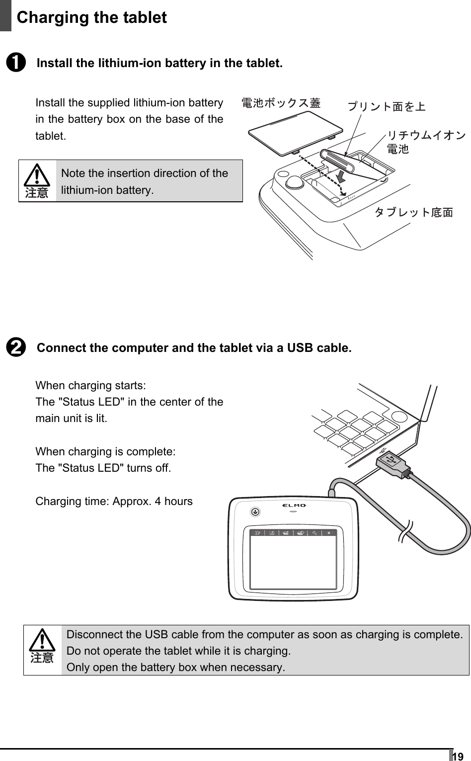  19     Charging the tablet  ➊ Install the lithium-ion battery in the tablet.  Install the supplied lithium-ion battery in the battery box on the base of the tablet.   Note the insertion direction of the lithium-ion battery.         ➋ Connect the computer and the tablet via a USB cable.  When charging starts: The &quot;Status LED&quot; in the center of the main unit is lit.  When charging is complete: The &quot;Status LED&quot; turns off.  Charging time: Approx. 4 hours         Disconnect the USB cable from the computer as soon as charging is complete.Do not operate the tablet while it is charging. Only open the battery box when necessary.  