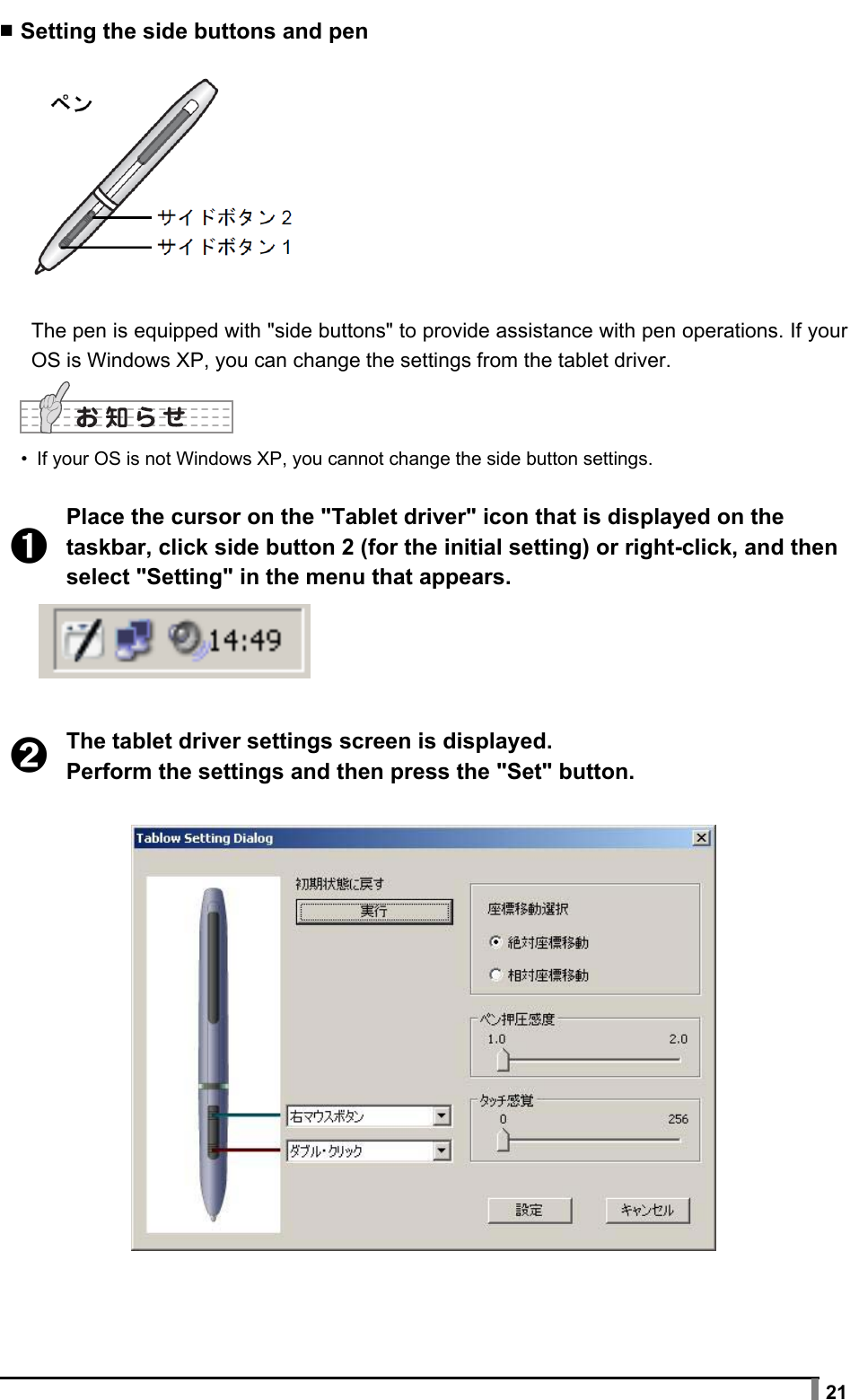  21 ▪ Setting the side buttons and pen  The pen is equipped with &quot;side buttons&quot; to provide assistance with pen operations. If your OS is Windows XP, you can change the settings from the tablet driver.  •  If your OS is not Windows XP, you cannot change the side button settings.  ➊ Place the cursor on the &quot;Tablet driver&quot; icon that is displayed on the taskbar, click side button 2 (for the initial setting) or right-click, and then select &quot;Setting&quot; in the menu that appears.   ➋ The tablet driver settings screen is displayed. Perform the settings and then press the &quot;Set&quot; button.   