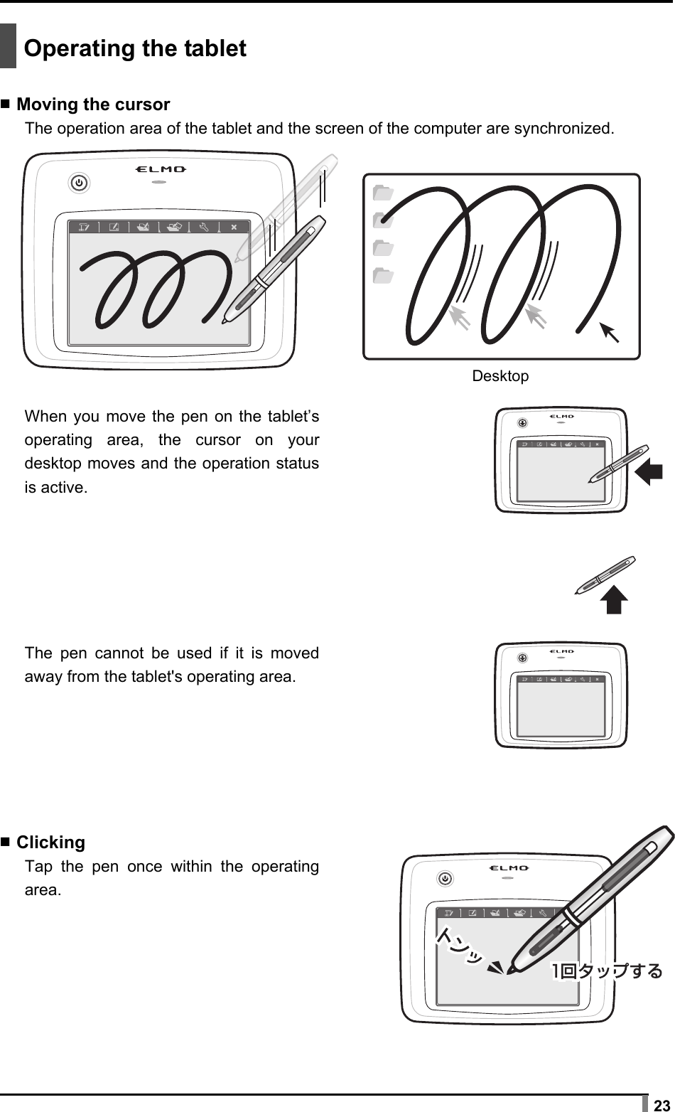  23   Operating the tablet  ▪ Moving the cursor The operation area of the tablet and the screen of the computer are synchronized.      When you move the pen on the tablet’s operating area, the cursor on your desktop moves and the operation status is active.       The pen cannot be used if it is moved away from the tablet&apos;s operating area.        ▪ Clicking Tap the pen once within the operating area.        Desktop 